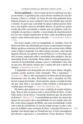 Condições mundiais que defrontam o obreiro cristão   51

    Trevas espirituais — Este é tempo de trevas espirituais nas igre-
jas do mundo. A ignorância das coisas divinas encobriu da vista dos
homens, a Deus e a verdade. As forças do mal estão ganhando força.
Satanás promete aos seus coobreiros fazer um trabalho que cativará
o mundo. Ao passo que a atividade da igreja é apenas parcial, Sata-
nás e suas legiões exercem atividade intensa. As professas igrejas
cristãs não estão convertendo o mundo; pois elas próprias estão cor-
rompidas de egoísmo e orgulho, e necessitadas de experimentarem
em seu seio o poder regenerador de Deus, antes de poderem guiar
outros a uma norma mais pura e elevada. — Testemunhos Seletos
3:315.
    Em nosso tempo, como na antigüidade, as verdades vitais da
Palavra de Deus são substituídas por teorias e especulações humanas.
Muitos professos ministros do Evangelho não aceitam toda a Bíblia
como a Palavra inspirada. Um sábio rejeita esta parte, outro duvida
daquela. Elevam sua opinião acima da Palavra; e as Escrituras que
eles ensinam, repousam sobre a autoridade deles próprios. Sua au-
tenticidade divina é destruída. Deste modo é semeada largamente a
semente da incredulidade; porque o povo é confundido e não sabe
no que crer. Há muitas crenças que a mente não tem o direito de
entreter. — Parábolas de Jesus, 39.
    A impiedade está alcançando um nível nunca dantes atingido;
contudo, muitos pastores estão clamando: “Paz e segurança”. 1
Timóteo 5:3. Mas os ﬁéis mensageiros de Deus devem prosseguir
ﬁrmemente com sua obra. Revestidos com a armadura do Céu,
devem avançar destemida e vitoriosamente, jamais cessando de lutar
até que cada alma a seu alcance tenha recebido a mensagem da
verdade para este tempo. — Atos dos Apóstolos, 220.
    Há motivo para alarmar-nos com a condição do mundo religioso
hoje. Tem-se tido em pouca conta a misericórdia de Deus. A mul-
tidão anula a lei de Jeová, “ensinando doutrinas que são preceitos
de homens”. Mateus 15:9. A incredulidade prevalece em muitas das
igrejas de nosso país; não a incredulidade em seu sentido mais am-
plo, como franca negação da Bíblia, mas uma incredulidade vestida
com o traje do cristianismo, ao mesmo tempo em que se acha a sola-
par a fé na Bíblia como revelação de Deus. A devoção fervorosa e a [42]
piedade vital deram lugar ao formalismo oco. Como conseqüência
prevalecem a apostasia e o sensualismo. Cristo declarou: “Como
 