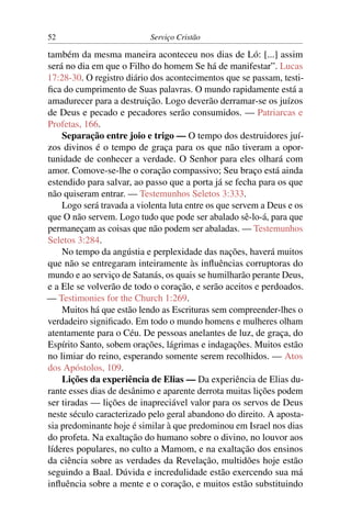 52                         Serviço Cristão

também da mesma maneira aconteceu nos dias de Ló: [...] assim
será no dia em que o Filho do homem Se há de manifestar”. Lucas
17:28-30. O registro diário dos acontecimentos que se passam, testi-
ﬁca do cumprimento de Suas palavras. O mundo rapidamente está a
amadurecer para a destruição. Logo deverão derramar-se os juízos
de Deus e pecado e pecadores serão consumidos. — Patriarcas e
Profetas, 166.
    Separação entre joio e trigo — O tempo dos destruidores juí-
zos divinos é o tempo de graça para os que não tiveram a opor-
tunidade de conhecer a verdade. O Senhor para eles olhará com
amor. Comove-se-lhe o coração compassivo; Seu braço está ainda
estendido para salvar, ao passo que a porta já se fecha para os que
não quiseram entrar. — Testemunhos Seletos 3:333.
    Logo será travada a violenta luta entre os que servem a Deus e os
que O não servem. Logo tudo que pode ser abalado sê-lo-á, para que
permaneçam as coisas que não podem ser abaladas. — Testemunhos
Seletos 3:284.
    No tempo da angústia e perplexidade das nações, haverá muitos
que não se entregaram inteiramente às inﬂuências corruptoras do
mundo e ao serviço de Satanás, os quais se humilharão perante Deus,
e a Ele se volverão de todo o coração, e serão aceitos e perdoados.
— Testimonies for the Church 1:269.
    Muitos há que estão lendo as Escrituras sem compreender-lhes o
verdadeiro signiﬁcado. Em todo o mundo homens e mulheres olham
atentamente para o Céu. De pessoas anelantes de luz, de graça, do
Espírito Santo, sobem orações, lágrimas e indagações. Muitos estão
no limiar do reino, esperando somente serem recolhidos. — Atos
dos Apóstolos, 109.
    Lições da experiência de Elias — Da experiência de Elias du-
rante esses dias de desânimo e aparente derrota muitas lições podem
ser tiradas — lições de inapreciável valor para os servos de Deus
neste século caracterizado pelo geral abandono do direito. A aposta-
sia predominante hoje é similar à que predominou em Israel nos dias
do profeta. Na exaltação do humano sobre o divino, no louvor aos
líderes populares, no culto a Mamom, e na exaltação dos ensinos
da ciência sobre as verdades da Revelação, multidões hoje estão
seguindo a Baal. Dúvida e incredulidade estão exercendo sua má
inﬂuência sobre a mente e o coração, e muitos estão substituindo
 