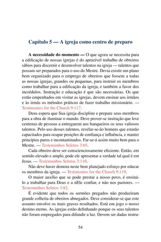 Capítulo 5 — A igreja como centro de preparo

    A necessidade do momento — O que agora se necessita para
a ediﬁcação de nossas igrejas é do aprazível trabalho de obreiros
sábios para discernir e desenvolver talentos na igreja — talentos que
possam ser preparados para o uso do Mestre. Devia existir um plano
bem organizado para o emprego de obreiros que fossem a todas
as nossas igrejas, grandes ou pequenas, para instruir os membros
como trabalhar para a ediﬁcação da igreja, e também a favor dos
incrédulos. Instrução e educação é que são necessárias. Os que
estão empenhados em visitar as igrejas, devem ensinar aos irmãos
e às irmãs os métodos práticos de fazer trabalho missionário. —
Testimonies for the Church 9:117.
    Deus espera que Sua igreja discipline e prepare seus membros
para a obra de iluminar o mundo. Deve prover-se instrução que leve
centenas de pessoas a entregarem aos banqueiros os seus valiosos
talentos. Pelo uso desses talentos, revelar-se-ão homens que estarão
capacitados para ocupar posições de conﬁança e inﬂuência, e manter
princípios puros e incontaminados. Far-se-á assim muito bem para o
Mestre. — Testemunhos Seletos 3:65.
    Cada obreiro deve ser conscienciosamente eﬁciente. Então, em
sentido elevado e amplo, pode ele apresentar a verdade tal qual é em
Jesus. — Testemunhos Seletos 3:110.
    Não deve haver demora neste bem planejado esforço por educar
os membros da igreja. — Testimonies for the Church 9:119.
    O maior auxílio que se pode prestar a nosso povo, é ensiná-
lo a trabalhar para Deus e a nEle conﬁar, e não nos pastores. —
Testemunhos Seletos 3:82.
    É evidente que todos os sermões pregados não produziram
grande colheita de obreiros abnegados. Deve considerar-se que este
assunto envolve os mais graves resultados. Está em jogo o nosso
destino eterno. As igrejas estão deﬁnhando porque os seus talentos
não foram empregados para difundir a luz. Devem ser dadas instru-

                                 54
 