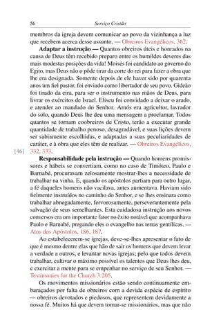 56                          Serviço Cristão

     membros da igreja devem comunicar ao povo da vizinhança a luz
     que recebem acerca desse assunto. — Obreiros Evangélicos, 362.
         Adaptar a instrução — Quantos obreiros úteis e honrados na
     causa de Deus têm recebido preparo entre os humildes deveres das
     mais modestas posições da vida! Moisés foi candidato ao governo do
     Egito, mas Deus não o pôde tirar da corte do rei para fazer a obra que
     lhe era designada. Somente depois de ele haver sido por quarenta
     anos um ﬁel pastor, foi enviado como libertador de seu povo. Gideão
     foi tirado da eira, para ser o instrumento nas mãos de Deus, para
     livrar os exércitos de Israel. Eliseu foi convidado a deixar o arado,
     e atender ao mandado do Senhor. Amós era agricultor, lavrador
     do solo, quando Deus lhe deu uma mensagem a proclamar. Todos
     quantos se tornam coobreiros de Cristo, terão a executar grande
     quantidade de trabalho penoso, desagradável, e suas lições devem
     ser sabiamente escolhidas, e adaptadas a suas peculiaridades de
     caráter, e à obra que eles têm de realizar. — Obreiros Evangélicos,
[46] 332, 333.
         Responsabilidade pela instrução — Quando homens promis-
     sores e hábeis se convertiam, como no caso de Timóteo, Paulo e
     Barnabé, procuravam zelosamente mostrar-lhes a necessidade de
     trabalhar na vinha. E, quando os apóstolos partiam para outro lugar,
     a fé daqueles homens não vacilava, antes aumentava. Haviam sido
     ﬁelmente instruídos no caminho do Senhor, e se lhes ensinara como
     trabalhar abnegadamente, fervorosamente, perseverantemente pela
     salvação de seus semelhantes. Esta cuidadosa instrução aos novos
     conversos era um importante fator no êxito notável que acompanhava
     Paulo e Barnabé, pregando eles o evangelho nas terras gentílicas. —
     Atos dos Apóstolos, 186, 187.
         Ao estabelecerem-se igrejas, deve-se-lhes apresentar o fato de
     que é mesmo dentre elas que hão de sair os homens que devem levar
     a verdade a outros, e levantar novas igrejas; pelo que todos devem
     trabalhar, cultivar o máximo possível os talentos que Deus lhes deu,
     e exercitar a mente para se empenhar no serviço de seu Senhor. —
     Testimonies for the Church 3:205.
         Os movimentos missionários estão sendo continuamente em-
     baraçados por falta de obreiros com a devida espécie de espírito
     — obreiros devotados e piedosos, que representem devidamente a
     nossa fé. Muitos há que devem tornar-se missionários, mas que não
 
