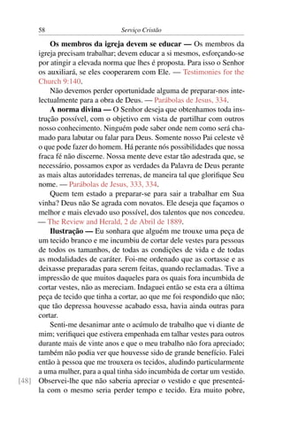 58                         Serviço Cristão

         Os membros da igreja devem se educar — Os membros da
     igreja precisam trabalhar; devem educar a si mesmos, esforçando-se
     por atingir a elevada norma que lhes é proposta. Para isso o Senhor
     os auxiliará, se eles cooperarem com Ele. — Testimonies for the
     Church 9:140.
         Não devemos perder oportunidade alguma de preparar-nos inte-
     lectualmente para a obra de Deus. — Parábolas de Jesus, 334.
         A norma divina — O Senhor deseja que obtenhamos toda ins-
     trução possível, com o objetivo em vista de partilhar com outros
     nosso conhecimento. Ninguém pode saber onde nem como será cha-
     mado para labutar ou falar para Deus. Somente nosso Pai celeste vê
     o que pode fazer do homem. Há perante nós possibilidades que nossa
     fraca fé não discerne. Nossa mente deve estar tão adestrada que, se
     necessário, possamos expor as verdades da Palavra de Deus perante
     as mais altas autoridades terrenas, de maneira tal que gloriﬁque Seu
     nome. — Parábolas de Jesus, 333, 334.
         Quem tem estado a preparar-se para sair a trabalhar em Sua
     vinha? Deus não Se agrada com novatos. Ele deseja que façamos o
     melhor e mais elevado uso possível, dos talentos que nos concedeu.
     — The Review and Herald, 2 de Abril de 1889.
         Ilustração — Eu sonhara que alguém me trouxe uma peça de
     um tecido branco e me incumbiu de cortar dele vestes para pessoas
     de todos os tamanhos, de todas as condições de vida e de todas
     as modalidades de caráter. Foi-me ordenado que as cortasse e as
     deixasse preparadas para serem feitas, quando reclamadas. Tive a
     impressão de que muitos daqueles para os quais fora incumbida de
     cortar vestes, não as mereciam. Indaguei então se esta era a última
     peça de tecido que tinha a cortar, ao que me foi respondido que não;
     que tão depressa houvesse acabado essa, havia ainda outras para
     cortar.
         Senti-me desanimar ante o acúmulo de trabalho que vi diante de
     mim; veriﬁquei que estivera empenhada em talhar vestes para outros
     durante mais de vinte anos e que o meu trabalho não fora apreciado;
     também não podia ver que houvesse sido de grande benefício. Falei
     então à pessoa que me trouxera os tecidos, aludindo particularmente
     a uma mulher, para a qual tinha sido incumbida de cortar um vestido.
[48] Observei-lhe que não saberia apreciar o vestido e que presenteá-
     la com o mesmo seria perder tempo e tecido. Era muito pobre,
 