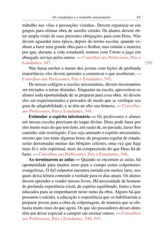 Os estudantes e o trabalho missionário          61

trabalho nas vilas e povoações vizinhas. Devem organizar-se em
grupos para efetuar obra de auxílio cristão. Os alunos devem ob-
ter ampla visão de suas presentes obrigações para com Deus. Não
devem aguardar uma época, depois do termo escolar, quando ve-
nham a fazer uma grande obra para o Senhor, mas estudar a maneira
por que, durante a vida estudantil, tomem com Cristo o jugo em
abnegado serviço pelos outros. — Conselhos aos Professores, Pais e
Estudantes, 547.                                                      [50]
    Não basta encher a mente dos jovens com lições de profunda
importância; eles devem aprender a comunicar o que receberam. —
Conselhos aos Professores, Pais e Estudantes, 545.
    De nossos colégios e escolas missionárias, devem missionários
ser enviados a terras distantes. Enquanto na escola, aproveitem os
alunos toda oportunidade de se preparar para essa obra. Aí devem
eles ser experimentados e provados de modo que se veriﬁque seu
grau de adaptabilidade, e se têm no alto sua ﬁrmeza. — Conselhos
aos Professores, Pais e Estudantes, 549.
    Estimular o espírito missionário — Os professores e alunos
em nossas escolas precisam do toque divino. Deus pode fazer por
eles muito mais do que tem feito, em razão de, no passado, haver Seu
caminho sido restringido. Caso seja animado o espírito missionário,
mesmo que isto tome algumas horas do programa regular de estudo,
serão derramadas muitas das bênçãos celestes, uma vez que haja
mais fé e zelo espiritual, mais da compreensão do que Deus há de
fazer. — Conselhos aos Professores, Pais e Estudantes, 546.
    Ao terminarem as aulas — Quando se encerram as aulas, há
oportunidade para muitos irem para o campo como colportores-
evangelistas. O ﬁel colportor encontra entrada em muitos lares, nos
quais deixa leitura contendo a verdade para os dias atuais. Os alunos
devem aprender a vender nossos livros. Há necessidade de homens
de profunda experiência cristã, de espírito equilibrado, fortes e bem
educados para se empenharem neste ramo da obra. Alguns há que
possuem o talento, a educação e experiência que os habilitariam a
preparar jovens para a obra da colportagem, de maneira que se efe-
tuaria muito mais do que agora. Os que são possuidores desses dotes
têm um dever especial a cumprir em ensinar outros. — Conselhos
aos Professores, Pais e Estudantes, 546, 547.
 