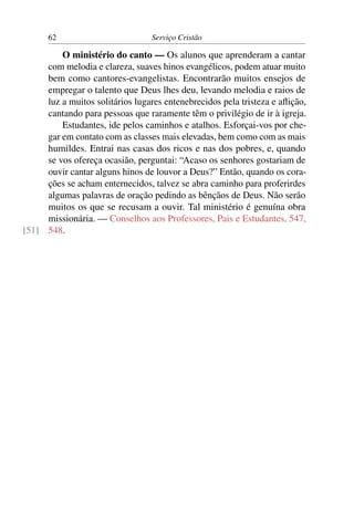 62                          Serviço Cristão

         O ministério do canto — Os alunos que aprenderam a cantar
     com melodia e clareza, suaves hinos evangélicos, podem atuar muito
     bem como cantores-evangelistas. Encontrarão muitos ensejos de
     empregar o talento que Deus lhes deu, levando melodia e raios de
     luz a muitos solitários lugares entenebrecidos pela tristeza e aﬂição,
     cantando para pessoas que raramente têm o privilégio de ir à igreja.
         Estudantes, ide pelos caminhos e atalhos. Esforçai-vos por che-
     gar em contato com as classes mais elevadas, bem como com as mais
     humildes. Entrai nas casas dos ricos e nas dos pobres, e, quando
     se vos ofereça ocasião, perguntai: “Acaso os senhores gostariam de
     ouvir cantar alguns hinos de louvor a Deus?” Então, quando os cora-
     ções se acham enternecidos, talvez se abra caminho para proferirdes
     algumas palavras de oração pedindo as bênçãos de Deus. Não serão
     muitos os que se recusam a ouvir. Tal ministério é genuína obra
     missionária. — Conselhos aos Professores, Pais e Estudantes, 547,
[51] 548.
 