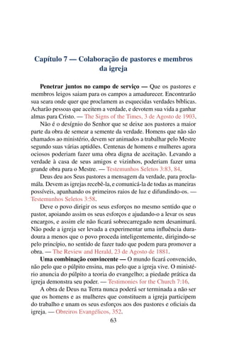 Capítulo 7 — Colaboração de pastores e membros
                    da igreja

    Penetrar juntos no campo de serviço — Que os pastores e
membros leigos saiam para os campos a amadurecer. Encontrarão
sua seara onde quer que proclamem as esquecidas verdades bíblicas.
Acharão pessoas que aceitem a verdade, e devotem sua vida a ganhar
almas para Cristo. — The Signs of the Times, 3 de Agosto de 1903.
    Não é o desígnio do Senhor que se deixe aos pastores a maior
parte da obra de semear a semente da verdade. Homens que não são
chamados ao ministério, devem ser animados a trabalhar pelo Mestre
segundo suas várias aptidões. Centenas de homens e mulheres agora
ociosos poderiam fazer uma obra digna de aceitação. Levando a
verdade à casa de seus amigos e vizinhos, poderiam fazer uma
grande obra para o Mestre. — Testemunhos Seletos 3:83, 84.
    Deus deu aos Seus pastores a mensagem da verdade, para procla-
mála. Devem as igrejas recebê-la, e comunicá-la de todas as maneiras
possíveis, apanhando os primeiros raios de luz e difundindo-os. —
Testemunhos Seletos 3:58.
    Deve o povo dirigir os seus esforços no mesmo sentido que o
pastor, apoiando assim os seus esforços e ajudando-o a levar os seus
encargos, e assim ele não ﬁcará sobrecarregado nem desanimará.
Não pode a igreja ser levada a experimentar uma inﬂuência dura-
doura a menos que o povo proceda inteligentemente, dirigindo-se
pelo princípio, no sentido de fazer tudo que podem para promover a
obra. — The Review and Herald, 23 de Agosto de 1881.
    Uma combinação convincente — O mundo ﬁcará convencido,
não pelo que o púlpito ensina, mas pelo que a igreja vive. O ministé-
rio anuncia do púlpito a teoria do evangelho; a piedade prática da
igreja demonstra seu poder. — Testimonies for the Church 7:16.
    A obra de Deus na Terra nunca poderá ser terminada a não ser
que os homens e as mulheres que constituem a igreja participem
do trabalho e unam os seus esforços aos dos pastores e oﬁciais da
igreja. — Obreiros Evangélicos, 352.
                                 63
 
