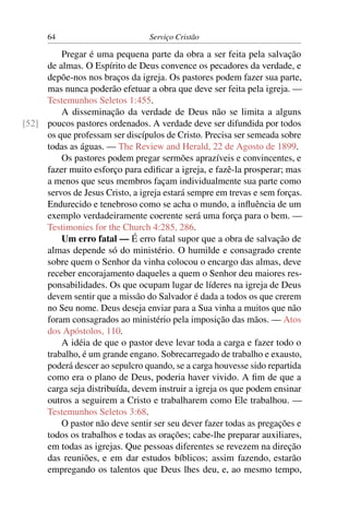 64                          Serviço Cristão

         Pregar é uma pequena parte da obra a ser feita pela salvação
     de almas. O Espírito de Deus convence os pecadores da verdade, e
     depõe-nos nos braços da igreja. Os pastores podem fazer sua parte,
     mas nunca poderão efetuar a obra que deve ser feita pela igreja. —
     Testemunhos Seletos 1:455.
         A disseminação da verdade de Deus não se limita a alguns
[52] poucos pastores ordenados. A verdade deve ser difundida por todos
     os que professam ser discípulos de Cristo. Precisa ser semeada sobre
     todas as águas. — The Review and Herald, 22 de Agosto de 1899.
         Os pastores podem pregar sermões aprazíveis e convincentes, e
     fazer muito esforço para ediﬁcar a igreja, e fazê-la prosperar; mas
     a menos que seus membros façam individualmente sua parte como
     servos de Jesus Cristo, a igreja estará sempre em trevas e sem forças.
     Endurecido e tenebroso como se acha o mundo, a inﬂuência de um
     exemplo verdadeiramente coerente será uma força para o bem. —
     Testimonies for the Church 4:285, 286.
         Um erro fatal — É erro fatal supor que a obra de salvação de
     almas depende só do ministério. O humilde e consagrado crente
     sobre quem o Senhor da vinha colocou o encargo das almas, deve
     receber encorajamento daqueles a quem o Senhor deu maiores res-
     ponsabilidades. Os que ocupam lugar de líderes na igreja de Deus
     devem sentir que a missão do Salvador é dada a todos os que crerem
     no Seu nome. Deus deseja enviar para a Sua vinha a muitos que não
     foram consagrados ao ministério pela imposição das mãos. — Atos
     dos Apóstolos, 110.
         A idéia de que o pastor deve levar toda a carga e fazer todo o
     trabalho, é um grande engano. Sobrecarregado de trabalho e exausto,
     poderá descer ao sepulcro quando, se a carga houvesse sido repartida
     como era o plano de Deus, poderia haver vivido. A ﬁm de que a
     carga seja distribuída, devem instruir a igreja os que podem ensinar
     outros a seguirem a Cristo e trabalharem como Ele trabalhou. —
     Testemunhos Seletos 3:68.
         O pastor não deve sentir ser seu dever fazer todas as pregações e
     todos os trabalhos e todas as orações; cabe-lhe preparar auxiliares,
     em todas as igrejas. Que pessoas diferentes se revezem na direção
     das reuniões, e em dar estudos bíblicos; assim fazendo, estarão
     empregando os talentos que Deus lhes deu, e, ao mesmo tempo,
 