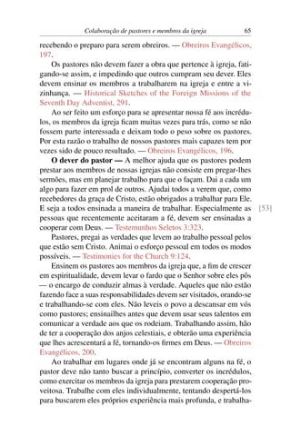 Colaboração de pastores e membros da igreja    65

recebendo o preparo para serem obreiros. — Obreiros Evangélicos,
197.
    Os pastores não devem fazer a obra que pertence à igreja, fati-
gando-se assim, e impedindo que outros cumpram seu dever. Eles
devem ensinar os membros a trabalharem na igreja e entre a vi-
zinhança. — Historical Sketches of the Foreign Missions of the
Seventh Day Adventist, 291.
    Ao ser feito um esforço para se apresentar nossa fé aos incrédu-
los, os membros da igreja ﬁcam muitas vezes para trás, como se não
fossem parte interessada e deixam todo o peso sobre os pastores.
Por esta razão o trabalho de nossos pastores mais capazes tem por
vezes sido de pouco resultado. — Obreiros Evangélicos, 196.
    O dever do pastor — A melhor ajuda que os pastores podem
prestar aos membros de nossas igrejas não consiste em pregar-lhes
sermões, mas em planejar trabalho para que o façam. Dai a cada um
algo para fazer em prol de outros. Ajudai todos a verem que, como
recebedores da graça de Cristo, estão obrigados a trabalhar para Ele.
E seja a todos ensinada a maneira de trabalhar. Especialmente as [53]
pessoas que recentemente aceitaram a fé, devem ser ensinadas a
cooperar com Deus. — Testemunhos Seletos 3:323.
    Pastores, pregai as verdades que levem ao trabalho pessoal pelos
que estão sem Cristo. Animai o esforço pessoal em todos os modos
possíveis. — Testimonies for the Church 9:124.
    Ensinem os pastores aos membros da igreja que, a ﬁm de crescer
em espiritualidade, devem levar o fardo que o Senhor sobre eles pôs
— o encargo de conduzir almas à verdade. Aqueles que não estão
fazendo face a suas responsabilidades devem ser visitados, orando-se
e trabalhando-se com eles. Não leveis o povo a descansar em vós
como pastores; ensinailhes antes que devem usar seus talentos em
comunicar a verdade aos que os rodeiam. Trabalhando assim, hão
de ter a cooperação dos anjos celestiais, e obterão uma experiência
que lhes acrescentará a fé, tornando-os ﬁrmes em Deus. — Obreiros
Evangélicos, 200.
    Ao trabalhar em lugares onde já se encontram alguns na fé, o
pastor deve não tanto buscar a princípio, converter os incrédulos,
como exercitar os membros da igreja para prestarem cooperação pro-
veitosa. Trabalhe com eles individualmente, tentando despertá-los
para buscarem eles próprios experiência mais profunda, e trabalha-
 