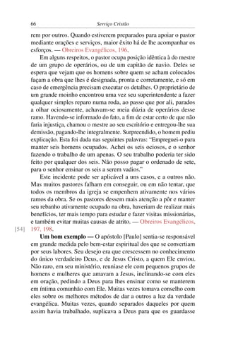66                         Serviço Cristão

     rem por outros. Quando estiverem preparados para apoiar o pastor
     mediante orações e serviços, maior êxito há de lhe acompanhar os
     esforços. — Obreiros Evangélicos, 196.
         Em alguns respeitos, o pastor ocupa posição idêntica à do mestre
     de um grupo de operários, ou de um capitão de navio. Deles se
     espera que vejam que os homens sobre quem se acham colocados
     façam a obra que lhes é designada, pronta e corretamente, e só em
     caso de emergência precisam executar os detalhes. O proprietário de
     um grande moinho encontrou uma vez seu superintendente a fazer
     qualquer simples reparo numa roda, ao passo que por ali, parados
     a olhar ociosamente, achavam-se meia dúzia de operários desse
     ramo. Havendo-se informado do fato, a ﬁm de estar certo de que não
     faria injustiça, chamou o mestre ao seu escritório e entregou-lhe sua
     demissão, pagando-lhe integralmente. Surpreendido, o homem pediu
     explicação. Esta foi dada nas seguintes palavras: “Empreguei-o para
     manter seis homens ocupados. Achei os seis ociosos, e o senhor
     fazendo o trabalho de um apenas. O seu trabalho poderia ter sido
     feito por qualquer dos seis. Não posso pagar o ordenado de sete,
     para o senhor ensinar os seis a serem vadios.”
         Este incidente pode ser aplicável a uns casos, e a outros não.
     Mas muitos pastores falham em conseguir, ou em não tentar, que
     todos os membros da igreja se empenhem ativamente nos vários
     ramos da obra. Se os pastores dessem mais atenção a pôr e manter
     seu rebanho ativamente ocupado na obra, haveriam de realizar mais
     benefícios, ter mais tempo para estudar e fazer visitas missionárias,
     e também evitar muitas causas de atrito. — Obreiros Evangélicos,
[54] 197, 198.
         Um bom exemplo — O apóstolo [Paulo] sentia-se responsável
     em grande medida pelo bem-estar espiritual dos que se convertiam
     por seus labores. Seu desejo era que crescessem no conhecimento
     do único verdadeiro Deus, e de Jesus Cristo, a quem Ele enviou.
     Não raro, em seu ministério, reuniase ele com pequenos grupos de
     homens e mulheres que amavam a Jesus, inclinando-se com eles
     em oração, pedindo a Deus para lhes ensinar como se manterem
     em íntima comunhão com Ele. Muitas vezes tomava conselho com
     eles sobre os melhores métodos de dar a outros a luz da verdade
     evangélica. Muitas vezes, quando separados daqueles por quem
     assim havia trabalhado, suplicava a Deus para que os guardasse
 