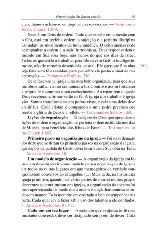 Organização das forças cristãs           69

empenhamos acham-se em jogo interesses eternos. — Testimonies
for the Church 1:649.
    Deus é um Deus de ordem. Tudo que se acha em conexão com
o Céu, está em perfeita ordem; a sujeição e a perfeita disciplina
assinalam os movimentos da hoste angélica. O êxito apenas pode
acompanhar a ordem e a ação harmoniosa. Deus requer ordem e
método em Sua obra hoje, não menos do que nos dias de Israel.
Todos os que estão a trabalhar para Ele devem fazê-lo inteligente-
mente, não de maneira descuidada, casual. Ele quer que Sua obra [56]
seja feita com fé e exatidão, para que sobre ela ponha o sinal de Sua
aprovação. — Patriarcas e Profetas, 376.
    Deve fazer-se na igreja uma obra bem organizada, para que seus
membros saibam como comunicar a luz a outros e assim fortalecer
a própria fé e aumentar o seu conhecimento. Ao repartirem o que de
Deus receberam, ﬁrmar-se-ão na fé. A igreja que trabalha é igreja
viva. Somos transformados em pedras vivas, e cada uma delas deve
emitir luz. Cada cristão é comparado a uma pedra preciosa que
recebe a glória de Deus e a reﬂete. — Testemunhos Seletos 3:68.
    Lições de organização — É desígnio de Deus que aprendamos
lições de ordem e organização, da perfeita ordem instituída nos dias
de Moisés, para benefício dos ﬁlhos de Israel. — Testimonies for
the Church 1:653.
    Primeiro passo na organização da igreja — Foi na ordenação
dos doze que se deram os primeiros passos na organização da igreja,
que depois da partida de Cristo devia levar avante Sua obra na Terra.
— Atos dos Apóstolos, 18.
    Um modelo de organização — A organização da igreja em Je-
rusalém deveria servir como modelo para a organização de igrejas
em todos os outros lugares em que mensageiros da verdade con-
quistassem conversos ao evangelho. [...] Mais tarde, na história da
igreja primitiva, quando nas várias partes do mundo muitos grupos
de crentes se constituíram em igrejas, a organização da mesma foi
mais aperfeiçoada, de modo que a ordem e a ação harmoniosa se pu-
dessem manter. Todo membro era exortado a bem desempenhar sua
parte. Cada qual devia fazer sábio uso dos talentos a ele conﬁados.
— Atos dos Apóstolos, 91, 92.
    Cada um em seu lugar — A cada um que se ajunta às ﬁleiras
mediante conversão, deve ser designado seu posto de dever. Cada
 