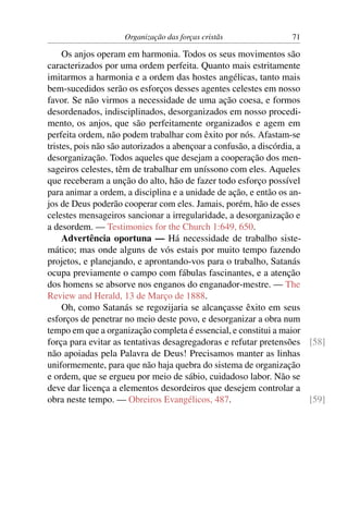 Organização das forças cristãs                71

     Os anjos operam em harmonia. Todos os seus movimentos são
caracterizados por uma ordem perfeita. Quanto mais estritamente
imitarmos a harmonia e a ordem das hostes angélicas, tanto mais
bem-sucedidos serão os esforços desses agentes celestes em nosso
favor. Se não virmos a necessidade de uma ação coesa, e formos
desordenados, indisciplinados, desorganizados em nosso procedi-
mento, os anjos, que são perfeitamente organizados e agem em
perfeita ordem, não podem trabalhar com êxito por nós. Afastam-se
tristes, pois não são autorizados a abençoar a confusão, a discórdia, a
desorganização. Todos aqueles que desejam a cooperação dos men-
sageiros celestes, têm de trabalhar em uníssono com eles. Aqueles
que receberam a unção do alto, hão de fazer todo esforço possível
para animar a ordem, a disciplina e a unidade de ação, e então os an-
jos de Deus poderão cooperar com eles. Jamais, porém, hão de esses
celestes mensageiros sancionar a irregularidade, a desorganização e
a desordem. — Testimonies for the Church 1:649, 650.
     Advertência oportuna — Há necessidade de trabalho siste-
mático; mas onde alguns de vós estais por muito tempo fazendo
projetos, e planejando, e aprontando-vos para o trabalho, Satanás
ocupa previamente o campo com fábulas fascinantes, e a atenção
dos homens se absorve nos enganos do enganador-mestre. — The
Review and Herald, 13 de Março de 1888.
     Oh, como Satanás se regozijaria se alcançasse êxito em seus
esforços de penetrar no meio deste povo, e desorganizar a obra num
tempo em que a organização completa é essencial, e constitui a maior
força para evitar as tentativas desagregadoras e refutar pretensões [58]
não apoiadas pela Palavra de Deus! Precisamos manter as linhas
uniformemente, para que não haja quebra do sistema de organização
e ordem, que se ergueu por meio de sábio, cuidadoso labor. Não se
deve dar licença a elementos desordeiros que desejem controlar a
obra neste tempo. — Obreiros Evangélicos, 487.                          [59]
 