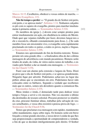 Despertamento                         73

Marcos 16:15. Cavalheiros, obedecei a vossas ordens de marcha. —
Obreiros Evangélicos, 115.
    Não há tempo a perder — “O grande dia do Senhor está perto,
está perto, e se apressa muito”. Sofonias 1:14. Tenhamos calçados
os pés com os sapatos do evangelho, prontos para marchar imediata-
mente à primeira ordem. — Testemunhos Seletos 3:310.                  [60]
    Os membros da igreja [...] devem estar sempre prontos para
entrar imediatamente em ação, em obediência às ordens do Mestre.
Onde quer que vejamos trabalho por fazer, devemos lançar-nos a
ele e executá-lo, olhando constantemente para Jesus. [...] Se cada
membro fosse um missionário vivo, o evangelho seria rapidamente
proclamado em todos os países, a todos os povos, nações e línguas.
— Testemunhos Seletos 3:299.
    Estamos nos aproximando do ﬁm da história terrestre. Temos
perante nós uma grande obra — a ﬁnalizadora obra de dar a última
mensagem de advertência a um mundo pecaminoso. Homens serão
tirados do arado, da vinha, de vários outros ramos de trabalho, e en-
viados pelo Senhor a dar ao mundo esta mensagem. — Testimonies
for the Church 7:270.
    Fazei soar um alarme pela extensão e largura da Terra. Dizei
ao povo que o dia do Senhor está perto, e se apressa grandemente.
Ninguém ﬁque por advertir. Poderíamos achar-nos no lugar das
pobres almas que se encontram em erro. Poderíamos haver sido
colocados entre os bárbaros. Segundo a verdade que recebemos
mais que os outros, somos nós devedores quanto a comunicar-lha.
— Testemunhos Seletos 2:375.
    Meus irmãos e irmãs, é demasiado tarde para dedicar vosso
tempo e forças a servir a vós mesmos. Não vos encontre o último
dia destituídos do tesouro celestial. Procurai promover os triunfos
da cruz, procurai iluminar almas, trabalhar pela salvação de vos-
sos semelhantes, e vossa obra resistirá à penosa prova do fogo. —
Testimonies for the Church 9:56.
    Temos que proclamar essa mensagem com rapidez, mandamento
sobre mandamento, regra sobre regra. Os homens serão em breve
forçados a tomar grandes decisões, e nosso dever é cuidar de que lhes
seja proporcionada a oportunidade de compreenderem a verdade,
a ﬁm de que se decidam inteligentemente pelo direito. O Senhor
 