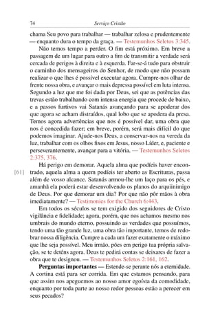 74                          Serviço Cristão

     chama Seu povo para trabalhar — trabalhar zelosa e prudentemente
     — enquanto dura o tempo da graça. — Testemunhos Seletos 3:345.
         Não temos tempo a perder. O ﬁm está próximo. Em breve a
     passagem de um lugar para outro a ﬁm de transmitir a verdade será
     cercada de perigos à direita e à esquerda. Far-se-á tudo para obstruir
     o caminho dos mensageiros do Senhor, de modo que não possam
     realizar o que lhes é possível executar agora. Cumpre-nos olhar de
     frente nossa obra, e avançar o mais depressa possível em luta intensa.
     Segundo a luz que me foi dada por Deus, sei que as potências das
     trevas estão trabalhando com intensa energia que procede de baixo,
     e a passos furtivos vai Satanás avançando para se apoderar dos
     que agora se acham distraídos, qual lobo que se apodera da presa.
     Temos agora advertências que nos é possível dar, uma obra que
     nos é concedida fazer; em breve, porém, será mais difícil do que
     podemos imaginar. Ajude-nos Deus, a conservar-nos na vereda da
     luz, trabalhar com os olhos ﬁxos em Jesus, nosso Líder, e, paciente e
     perseverantemente, avançar para a vitória. — Testemunhos Seletos
     2:375, 376.
         Há perigo em demorar. Aquela alma que podíeis haver encon-
[61] trado, aquela alma a quem podíeis ter aberto as Escrituras, passa
     além de vosso alcance. Satanás armou-lhe um laço para os pés, e
     amanhã ela poderá estar desenvolvendo os planos do arquiinimigo
     de Deus. Por que demorar um dia? Por que não pôr mãos à obra
     imediatamente? — Testimonies for the Church 6:443.
         Em todos os séculos se tem exigido dos seguidores de Cristo
     vigilância e ﬁdelidade; agora, porém, que nos achamos mesmo nos
     umbrais do mundo eterno, possuindo as verdades que possuímos,
     tendo uma tão grande luz, uma obra tão importante, temos de redo-
     brar nossa diligência. Cumpre a cada um fazer exatamente o máximo
     que lhe seja possível. Meu irmão, pões em perigo tua própria salva-
     ção, se te deténs agora. Deus te pedirá contas se deixares de fazer a
     obra que te designou. — Testemunhos Seletos 2:161, 162.
         Perguntas importantes — Estende-se perante nós a eternidade.
     A cortina está para ser corrida. Em que estamos pensando, para
     que assim nos apeguemos ao nosso amor egoísta da comodidade,
     enquanto por toda parte ao nosso redor pessoas estão a perecer em
     seus pecados?
 