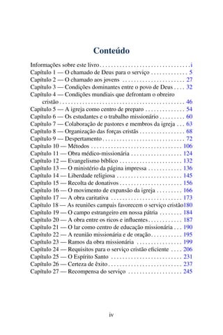 Conteúdo
Informações sobre este livro . . . . . . . . . . . . . . . . . . . . . . . . . . . . . . . . i
Capítulo 1 — O chamado de Deus para o serviço . . . . . . . . . . . . . 5
Capítulo 2 — O chamado aos jovens . . . . . . . . . . . . . . . . . . . . . . 27
Capítulo 3 — Condições dominantes entre o povo de Deus . . . . 32
Capítulo 4 — Condições mundiais que defrontam o obreiro
     cristão . . . . . . . . . . . . . . . . . . . . . . . . . . . . . . . . . . . . . . . . . . . . 46
Capítulo 5 — A igreja como centro de preparo . . . . . . . . . . . . . . 54
Capítulo 6 — Os estudantes e o trabalho missionário . . . . . . . . . 60
Capítulo 7 — Colaboração de pastores e membros da igreja . . . 63
Capítulo 8 — Organização das forças cristãs . . . . . . . . . . . . . . . . 68
Capítulo 9 — Despertamento . . . . . . . . . . . . . . . . . . . . . . . . . . . . . 72
Capítulo 10 — Métodos . . . . . . . . . . . . . . . . . . . . . . . . . . . . . . . . 106
Capítulo 11 — Obra médico-missionária . . . . . . . . . . . . . . . . . . 124
Capítulo 12 — Evangelismo bíblico . . . . . . . . . . . . . . . . . . . . . . 132
Capítulo 13 — O ministério da página impressa . . . . . . . . . . . . 136
Capítulo 14 — Liberdade religiosa . . . . . . . . . . . . . . . . . . . . . . . 145
Capítulo 15 — Recolta de donativos . . . . . . . . . . . . . . . . . . . . . . 156
Capítulo 16 — O movimento de expansão da igreja . . . . . . . . . 166
Capítulo 17 — A obra caritativa . . . . . . . . . . . . . . . . . . . . . . . . . 173
Capítulo 18 — As reuniões campais favorecem o serviço cristão180
Capítulo 19 — O campo estrangeiro em nossa pátria . . . . . . . . 184
Capítulo 20 — A obra entre os ricos e inﬂuentes . . . . . . . . . . . . 187
Capítulo 21 — O lar como centro de educação missionária . . . 190
Capítulo 22 — A reunião missionária e de oração . . . . . . . . . . . 195
Capítulo 23 — Ramos da obra missionária . . . . . . . . . . . . . . . . 199
Capítulo 24 — Requisitos para o serviço cristão eﬁciente . . . . 206
Capítulo 25 — O Espírito Santo . . . . . . . . . . . . . . . . . . . . . . . . . 231
Capítulo 26 — Certeza de êxito . . . . . . . . . . . . . . . . . . . . . . . . . . 237
Capítulo 27 — Recompensa do serviço . . . . . . . . . . . . . . . . . . . 245




                                                 iv
 