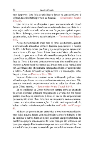 76                         Serviço Cristão

mos despertos. Esta falta de atividade e fervor na causa de Deus, é
terrível. Este mortal torpor vem de Satanás. — Testemunhos Seletos
1:87, 88.
    Que direi a ﬁm de despertar o povo remanescente de Deus?
Foi-me mostrado que estão diante de nós terríveis cenas; Satanás e
seus anjos estão reunindo todas as suas forças para oprimir o povo
de Deus. Sabe que, se eles dormirem um pouco mais, está seguro
quanto a eles, pois é certa sua destruição. — Testemunhos Seletos
1:90.
    Nestas horas ﬁnais de graça para os ﬁlhos dos homens, quando
a sorte de cada alma deve ser logo decidida para sempre, o Senhor
do Céu e da Terra espera que Sua igreja desperte para a ação como
nunca dantes. Os que foram feitos livres em Cristo pelo conhe-
cimento da preciosa verdade, são considerados pelo Senhor Jesus
como Seus escolhidos, favorecidos sobre todos os outros povos na
face da Terra; e Ele está contando certo que eles manifestarão os
louvores dAquele que os chamou das trevas para a Sua maravilhosa
luz. As bênçãos tão liberalmente outorgadas devem ser comunicadas
a outros. As boas novas de salvação devem ir a cada nação, tribo,
língua e povo. — Profetas e Reis, 716.
    Nem um dentre cem, em nosso meio, está fazendo qualquer coisa
além de empenhar-se em empreendimentos comuns, seculares. Não
estamos nem meio despertos em relação ao valor das almas pelas
quais Cristo morreu. — Testimonies for the Church 8:148.
    Se os seguidores de Cristo estivessem sempre alerta ao chamado
do dever, milhares estariam proclamando o evangelho em países
gentios onde hoje só existe um. E todos os que se não empenhassem
pessoalmente nessa obra, haveriam de sustentá-la com os seus re-
cursos, sua simpatia e suas orações. E muito maior quantidade de
zeloso trabalho se faria nos países cristãos. — Conﬂict and Courage,
81.
    Milhares de pessoas fruem grande luz e preciosas oportunidades,
mas coisa alguma fazem com sua inﬂuência ou seu dinheiro a ﬁm
de iluminar a outros. Nem ao menos assumem a responsabilidade de
manter sua própria alma no amor de Deus, para que não se tornem um
peso para a igreja. Esses seriam um peso e um empecilho no Céu. Por
amor de Cristo, por amor da verdade, por amor deles mesmos, devem
 