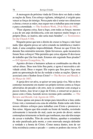 78                          Serviço Cristão

         A mensagem da próxima vinda de Cristo deve ser dada a todas
     as nações da Terra. Um esforço vigilante, infatigável, é exigido para
     vencer as forças do inimigo. Nossa parte não é sentar-nos silenciosos
     e chorar, e torcer as mãos, mas erguer-nos e trabalhar para este tempo
     e para a eternidade. — The Southern Work, 29 de Maio de 1902.
         “Faze alguma coisa, faze-a logo, com todas as forças; mesmo
     a asa de um anjo desfaleceria, com um repouso muito longo; e o
     próprio Deus, se inativo, não seria mais bendito”. — Testimonies
     for the Church 5:308.
         Ninguém pense que tem o direito de cruzar os braços e não fazer
     nada. Que alguém possa ser salvo estando na indolência e inativi-
[64] dade, é uma completa impossibilidade. Pensai no que Cristo fez
     durante Seu ministério terrestre. Quão fervorosos, quão incansáveis
     foram Seus esforços! Não permitia que coisa alguma O desviasse
     do trabalho que Lhe fora dado. Estamos nós seguindo Suas pisadas?
     — O Colportor Evangelista, 76.
         Agentes divinos e humanos acham-se combinados na obra de
     salvar almas. Deus tem feito Sua parte, e agora é necessária a ati-
     vidade cristã. Deus o requer. Ele espera que Seu povo faça uma
     parte na apresentação da luz da verdade a todas as nações. Quem se
     associará com o Senhor Jesus Cristo? — The Review and Herald, 1
     de Março de 1887.
         A igreja deve ser ativa, se quiser ser uma igreja viva. Não se deve
     contentar meramente em manter seu próprio terreno contra as forças
     adversárias do pecado e do erro, nem se contentar com avançar a
     passos lentos, mas levar o jugo de Cristo, e conservar-se passo a
     passo com o Guia, fazendo novos recrutas pelo caminho. — The
     Review and Herald, 4 de Agosto de 1891.
         Temos apenas um pouco de tempo para intensiﬁcar a luta; então
     Cristo virá, e terminará esta cena de rebelião. Então terão sido feitos
     nossos últimos esforços para trabalhar com Cristo e promover o
     Seu reino. Alguns que têm estado na frente de batalha, resistindo
     zelosamente à incursão do mal, caem no posto do dever; outros
     contemplam tristemente os heróis que tombaram, mas não têm tempo
     de cessar o trabalho. Têm de cerrar ﬁleiras, apanhar o estandarte
     da mão paralisada pela morte, e com renovada energia defender
     a verdade e a honra de Cristo. Como nunca dantes, tem de ser
     feita resistência contra o pecado — contra os poderes das trevas. O
 