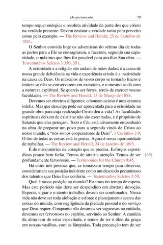 Despertamento                       79

tempo requer enérgica e resoluta atividade da parte dos que crêem
na verdade presente. Devem ensinar a verdade tanto pelo preceito
como pelo exemplo. — The Review and Herald, 25 de Outubro de
1881.
    O Senhor convida hoje os adventistas do sétimo dia de todas
as partes para a Ele se consagrarem, e fazerem, segundo sua capa-
cidade, o máximo que lhes for possível para auxiliar Sua obra. —
Testemunhos Seletos 3:350, 351.
    A ociosidade e a religião não andam de mãos dadas; e a causa de
nossa grande deﬁciência na vida e experiência cristãs é a inatividade
na causa de Deus. Os músculos de vosso corpo se tornarão fracos e
inúteis se não se conservarem em exercício, e o mesmo se dá com
a natureza espiritual. Se quereis ser fortes, tereis de exercer vossas
faculdades. — The Review and Herald, 13 de Março de 1888.
    Devemos ser obreiros diligentes; o homem ocioso é uma criatura
infeliz. Mas que desculpa pode ser apresentada para a ociosidade na
grande obra para cuja realização Cristo deu a vida? As faculdades
espirituais deixam de existir se não são exercitadas, e é propósito de
Satanás que elas pereçam. Todo o Céu está ativamente empenhado
na obra de preparar um povo para a segunda vinda de Cristo ao
nosso mundo, e “nós somos cooperadores de Deus”. 1 Coríntios 3:9.
O ﬁm de todas as coisas está às portas. Agora é nossa oportunidade
de trabalhar. — The Review and Herald, 24 de Janeiro de 1893.
    É de missionários de coração que se precisa. Esforços esporá-
dicos pouco bem farão. Temos de atrair a atenção. Temos de ser [65]
profundamente fervorosos. — Testimonies for the Church 9:45.
    Há entre nós pessoas que, se tomassem tempo para observar,
considerariam sua posição indolente como um descuido pecaminoso
dos talentos que Deus lhes conferiu. — Testemunhos Seletos 3:59.
    Qual é nossa posição no mundo? Estamos no tempo de espera.
Mas este período não deve ser despendido em abstrata devoção.
Esperar, vigiar e o atento trabalho, devem ser combinados. Nossa
vida não deve ser toda afobação e esforço e planejamento acerca das
coisas do mundo, com negligência da piedade pessoal e do serviço
que Deus requer. Conquanto não devamos ser vagarosos no cuidado,
devemos ser fervorosos no espírito, servindo ao Senhor. A candeia
da alma tem de estar espevitada, e temos de ter o óleo da graça
em nossas vasilhas, com as lâmpadas. Toda precaução tem de ser
 