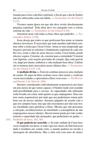 80                         Serviço Cristão

     tomada para evitar o declínio espiritual, a ﬁm de que o dia do Senhor
     não nos sobrevenha como um ladrão. — Testimonies for the Church
     5:276.
         Vivemos numa época em que não deve existir absolutamente
     preguiça espiritual. Toda alma deve ser carregada com a celeste
     corrente da vida. — Testimonies for the Church 8:169.
         Amontoai nesta vida todas as boas obras que puderdes. — Tes-
     temunhos Seletos 2:190.
         Jesus deseja que todos os que professam Seu nome se tornem
     obreiros fervorosos. É necessário que todo membro individual cons-
     trua sobre a rocha que é Jesus Cristo. Arma-se uma tempestade que
     forçará e provará ao máximo o fundamento espiritual de cada um.
     Por isso, evitai o chão de areia; buscai a rocha. Cavai fundo; ponde
     alicerce seguro. Construí, oh, construí para a eternidade! Construí
     com lágrimas, com orações provindas do coração. Que cada qual de
     vós, daqui por diante, embeleze a vida mediante boas obras. Calebes
     são os homens mais necessários nestes últimos dias. — Testimonies
     for the Church 5:129, 130.
         A medição divina — Está em contínuo processo uma medição
     de caráter. Os anjos de Deus avaliam vosso valor moral, e veriﬁcam
     vossas necessidades, e apresentam a Deus vosso caso. — The Review
     and Herald, 2 de Abril de 1889.
         Seremos considerados individualmente responsáveis por fazer
     um jota menos do que somos capazes. O Senhor mede com exatidão
     toda possibilidade para o serviço. As capacidades não utilizadas
     serão levadas em conta, tanto quanto as que empregamos. Deus nos
     tem como responsáveis por tudo que nos poderíamos tornar pelo
     bom uso de nossos talentos. Seremos julgados de acordo com o
     que nos cumpria fazer, mas que não executamos por não usar nos-
     sas faculdades para gloriﬁcar a Deus. Mesmo que não percamos
     a salvação, reconheceremos na eternidade a conseqüência de não
     empregarmos nossos talentos. Haverá eterna perda por todo conhe-
     cimento e capacidade não alcançados, que poderíamos ter ganho. —
[66] Parábolas de Jesus, 362, 363.
         O que poderia ter ocorrido — Se todo soldado de Cristo hou-
     vesse cumprido seu dever, se todo vigia nos muros de Sião houvesse
     dado à trombeta um sonido certo, o mundo poderia ter ouvido a
     mensagem de advertência. Mas a obra está com anos de atraso.
 
