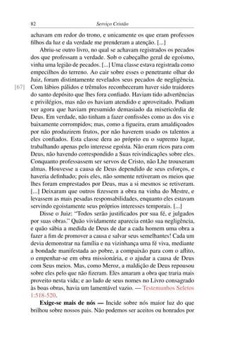 82                         Serviço Cristão

     achavam em redor do trono, e unicamente os que eram professos
     ﬁlhos da luz e da verdade me prenderam a atenção. [...]
          Abriu-se outro livro, no qual se achavam registrados os pecados
     dos que professam a verdade. Sob o cabeçalho geral de egoísmo,
     vinha uma legião de pecados. [...] Uma classe estava registrada como
     empecilhos do terreno. Ao cair sobre esses o penetrante olhar do
     Juiz, foram distintamente revelados seus pecados de negligência.
[67] Com lábios pálidos e trêmulos reconheceram haver sido traidores
     do santo depósito que lhes fora conﬁado. Haviam tido advertências
     e privilégios, mas não os haviam atendido e aproveitado. Podiam
     ver agora que haviam presumido demasiado da misericórdia de
     Deus. Em verdade, não tinham a fazer conﬁssões como as dos vis e
     baixamente corrompidos; mas, como a ﬁgueira, eram amaldiçoados
     por não produzirem frutos, por não haverem usado os talentos a
     eles conﬁados. Esta classe dera ao próprio eu o supremo lugar,
     trabalhando apenas pelo interesse egoísta. Não eram ricos para com
     Deus, não havendo correspondido a Suas reivindicações sobre eles.
     Conquanto professassem ser servos de Cristo, não Lhe trouxeram
     almas. Houvesse a causa de Deus dependido de seus esforços, e
     haveria deﬁnhado; pois eles, não somente retiveram os meios que
     lhes foram emprestados por Deus, mas a si mesmos se retiveram.
     [...] Deixaram que outros ﬁzessem a obra na vinha do Mestre, e
     levassem as mais pesadas responsabilidades, enquanto eles estavam
     servindo egoistamente seus próprios interesses temporais. [...]
          Disse o Juiz: “Todos serão justiﬁcados por sua fé, e julgados
     por suas obras.” Quão vividamente aparecia então sua negligência,
     e quão sábia a medida de Deus de dar a cada homem uma obra a
     fazer a ﬁm de promover a causa e salvar seus semelhantes! Cada um
     devia demonstrar na família e na vizinhança uma fé viva, mediante
     a bondade manifestada ao pobre, a compaixão para com o aﬂito,
     o empenhar-se em obra missionária, e o ajudar a causa de Deus
     com Seus meios. Mas, como Meroz, a maldição de Deus repousou
     sobre eles pelo que não ﬁzeram. Eles amaram a obra que traria mais
     proveito nesta vida; e ao lado de seus nomes no Livro consagrado
     às boas obras, havia um lamentável vazio. — Testemunhos Seletos
     1:518-520.
          Exige-se mais de nós — Incide sobre nós maior luz do que
     brilhou sobre nossos pais. Não podemos ser aceitos ou honrados por
 