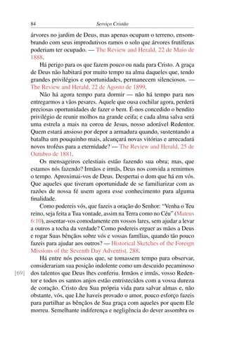 84                         Serviço Cristão

     árvores no jardim de Deus, mas apenas ocupam o terreno, ensom-
     brando com seus improdutivos ramos o solo que árvores frutíferas
     poderiam ter ocupado. — The Review and Herald, 22 de Maio de
     1888.
         Há perigo para os que fazem pouco ou nada para Cristo. A graça
     de Deus não habitará por muito tempo na alma daqueles que, tendo
     grandes privilégios e oportunidades, permanecem silenciosos. —
     The Review and Herald, 22 de Agosto de 1899.
         Não há agora tempo para dormir — não há tempo para nos
     entregarmos a vãos pesares. Aquele que ousa cochilar agora, perderá
     preciosas oportunidades de fazer o bem. É-nos concedido o bendito
     privilégio de reunir molhos na grande ceifa; e cada alma salva será
     uma estrela a mais na coroa de Jesus, nosso adorável Redentor.
     Quem estará ansioso por depor a armadura quando, sustentando a
     batalha um pouquinho mais, alcançará novas vitórias e arrecadará
     novos troféus para a eternidade? — The Review and Herald, 25 de
     Outubro de 1881.
         Os mensageiros celestiais estão fazendo sua obra; mas, que
     estamos nós fazendo? Irmãos e irmãs, Deus nos convida a remirmos
     o tempo. Aproximai-vos de Deus. Despertai o dom que há em vós.
     Que aqueles que tiveram oportunidade de se familiarizar com as
     razões de nossa fé usem agora esse conhecimento para alguma
     ﬁnalidade.
         Como podereis vós, que fazeis a oração do Senhor: “Venha o Teu
     reino, seja feita a Tua vontade, assim na Terra como no Céu” (Mateus
     6:10), assentar-vos comodamente em vossos lares, sem ajudar a levar
     a outros a tocha da verdade? Como podereis erguer as mãos a Deus
     e rogar Suas bênçãos sobre vós e vossas famílias, quando tão pouco
     fazeis para ajudar aos outros? — Historical Sketches of the Foreign
     Missions of the Seventh Day Adventist, 288.
         Há entre nós pessoas que, se tomassem tempo para observar,
     considerariam sua posição indolente como um descuido pecaminoso
[69] dos talentos que Deus lhes conferiu. Irmãos e irmãs, vosso Reden-
     tor e todos os santos anjos estão entristecidos com a vossa dureza
     de coração. Cristo deu Sua própria vida para salvar almas e, não
     obstante, vós, que Lhe haveis provado o amor, pouco esforço fazeis
     para partilhar as bênçãos de Sua graça com aqueles por quem Ele
     morreu. Semelhante indiferença e negligência do dever assombra os
 