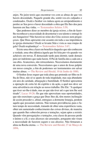 Despertamento                          85

anjos. No juízo tereis que encontrar-vos com as almas de que vos
haveis descuidado. Naquele grande dia, sentir-vos-eis culpados e
condenados. Oxalá o Senhor vos induza agora ao arrependimento e
perdoe ao Seu povo o haver descuidado a obra que Ele lhes deu para
fazerem em Sua vinha. — Testemunhos Seletos 3:59.
    Que podemos dizer ao membro da igreja ocioso, a ﬁm de fazer-
lhe reconhecer a necessidade de desenterrar o seu talento e entregá-lo
aos banqueiros? Não haverá no reino dos Céus ociosos nem pregui-
çosos. Que Deus apresente este assunto em toda a sua importância
às igrejas dormentes! Oxalá se levante Sião e vista as suas roupas de
gala! Oxalá resplandeça! — Testemunhos Seletos 3:67.
    Existe uma obra a fazer em benefício daqueles que não conhecem
a verdade, uma obra idêntica àquela que foi feita por vós quando vos
acháveis em trevas. É demasiado tarde para dormir, tarde demais
para ser indolentes que nada fazem. O Pai de família deu a cada um a
sua obra. Avancemos, não retrocedamos. Necessitamos diariamente
de uma nova conversão. Necessitamos que o amor de Jesus palpite
em nosso coração, a ﬁm de podermos ser instrumentos em salvar
muitas almas. — The Review and Herald, 10 de Junho de 1880.
    O Senhor Jesus requer que toda alma que pretenda ser ﬁlho ou ﬁ-
lha de Deus, não só se aparte de toda iniqüidade, mas seja abundante
em atos de caridade, abnegação e humildade. O Senhor apresentou
a operação de certa lei do espírito e da ação, a qual nos deve ser
uma advertência em relação ao nosso trabalho. Diz Ele: “A qualquer
que tiver ser-lhe-á dado, mas ao que não tiver até o que tem lhe será
tirado”. Lucas 19:26. Os que não aproveitam suas oportunidades,
que não exercitam a graça que Deus lhes dá, têm menos inclinação
de assim proceder e, aﬁnal, entregues a dormente letargia, perdem
aquilo que possuíam outrora. Não tomam providências para o fu-
turo tempo de necessidade, tratando de obter uma experiência vasta,
obter um aumentado conhecimento das coisas divinas, de maneira
que quando lhes sobrevêm provas e tentações, sejam aptos a resistir.
Quando vêm perseguições e tentações, esta classe de pessoas perde
o ânimo e a fé, e seus alicerces são arrastados, porquanto não viram
a necessidade de fazerem seguro o seu alicerce. Não ﬁrmaram a
alma na Rocha eterna. — The Review and Herald, 27 de Março de
1894.
 