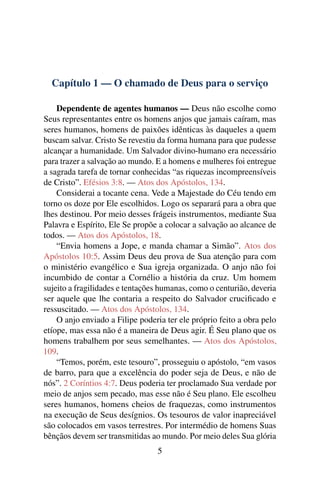 Capítulo 1 — O chamado de Deus para o serviço

    Dependente de agentes humanos — Deus não escolhe como
Seus representantes entre os homens anjos que jamais caíram, mas
seres humanos, homens de paixões idênticas às daqueles a quem
buscam salvar. Cristo Se revestiu da forma humana para que pudesse
alcançar a humanidade. Um Salvador divino-humano era necessário
para trazer a salvação ao mundo. E a homens e mulheres foi entregue
a sagrada tarefa de tornar conhecidas “as riquezas incompreensíveis
de Cristo”. Efésios 3:8. — Atos dos Apóstolos, 134.
    Considerai a tocante cena. Vede a Majestade do Céu tendo em
torno os doze por Ele escolhidos. Logo os separará para a obra que
lhes destinou. Por meio desses frágeis instrumentos, mediante Sua
Palavra e Espírito, Ele Se propõe a colocar a salvação ao alcance de
todos. — Atos dos Apóstolos, 18.
    “Envia homens a Jope, e manda chamar a Simão”. Atos dos
Apóstolos 10:5. Assim Deus deu prova de Sua atenção para com
o ministério evangélico e Sua igreja organizada. O anjo não foi
incumbido de contar a Cornélio a história da cruz. Um homem
sujeito a fragilidades e tentações humanas, como o centurião, deveria
ser aquele que lhe contaria a respeito do Salvador cruciﬁcado e
ressuscitado. — Atos dos Apóstolos, 134.
    O anjo enviado a Filipe poderia ter ele próprio feito a obra pelo
etíope, mas essa não é a maneira de Deus agir. É Seu plano que os
homens trabalhem por seus semelhantes. — Atos dos Apóstolos,
109.
    “Temos, porém, este tesouro”, prosseguiu o apóstolo, “em vasos
de barro, para que a excelência do poder seja de Deus, e não de
nós”. 2 Coríntios 4:7. Deus poderia ter proclamado Sua verdade por
meio de anjos sem pecado, mas esse não é Seu plano. Ele escolheu
seres humanos, homens cheios de fraquezas, como instrumentos
na execução de Seus desígnios. Os tesouros de valor inapreciável
são colocados em vasos terrestres. Por intermédio de homens Suas
bênçãos devem ser transmitidas ao mundo. Por meio deles Sua glória
                                 5
 