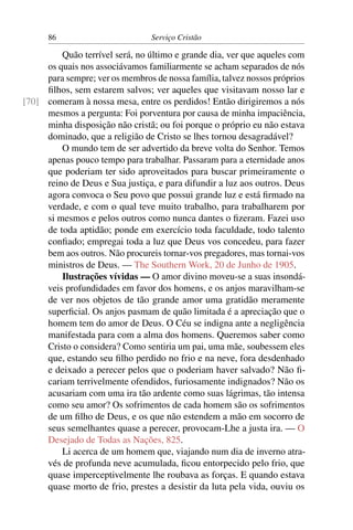86                         Serviço Cristão

         Quão terrível será, no último e grande dia, ver que aqueles com
     os quais nos associávamos familiarmente se acham separados de nós
     para sempre; ver os membros de nossa família, talvez nossos próprios
     ﬁlhos, sem estarem salvos; ver aqueles que visitavam nosso lar e
[70] comeram à nossa mesa, entre os perdidos! Então dirigiremos a nós
     mesmos a pergunta: Foi porventura por causa de minha impaciência,
     minha disposição não cristã; ou foi porque o próprio eu não estava
     dominado, que a religião de Cristo se lhes tornou desagradável?
         O mundo tem de ser advertido da breve volta do Senhor. Temos
     apenas pouco tempo para trabalhar. Passaram para a eternidade anos
     que poderiam ter sido aproveitados para buscar primeiramente o
     reino de Deus e Sua justiça, e para difundir a luz aos outros. Deus
     agora convoca o Seu povo que possui grande luz e está ﬁrmado na
     verdade, e com o qual teve muito trabalho, para trabalharem por
     si mesmos e pelos outros como nunca dantes o ﬁzeram. Fazei uso
     de toda aptidão; ponde em exercício toda faculdade, todo talento
     conﬁado; empregai toda a luz que Deus vos concedeu, para fazer
     bem aos outros. Não procureis tornar-vos pregadores, mas tornai-vos
     ministros de Deus. — The Southern Work, 20 de Junho de 1905.
         Ilustrações vívidas — O amor divino moveu-se a suas insondá-
     veis profundidades em favor dos homens, e os anjos maravilham-se
     de ver nos objetos de tão grande amor uma gratidão meramente
     superﬁcial. Os anjos pasmam de quão limitada é a apreciação que o
     homem tem do amor de Deus. O Céu se indigna ante a negligência
     manifestada para com a alma dos homens. Queremos saber como
     Cristo o considera? Como sentiria um pai, uma mãe, soubessem eles
     que, estando seu ﬁlho perdido no frio e na neve, fora desdenhado
     e deixado a perecer pelos que o poderiam haver salvado? Não ﬁ-
     cariam terrivelmente ofendidos, furiosamente indignados? Não os
     acusariam com uma ira tão ardente como suas lágrimas, tão intensa
     como seu amor? Os sofrimentos de cada homem são os sofrimentos
     de um ﬁlho de Deus, e os que não estendem a mão em socorro de
     seus semelhantes quase a perecer, provocam-Lhe a justa ira. — O
     Desejado de Todas as Nações, 825.
         Li acerca de um homem que, viajando num dia de inverno atra-
     vés de profunda neve acumulada, ﬁcou entorpecido pelo frio, que
     quase imperceptivelmente lhe roubava as forças. E quando estava
     quase morto de frio, prestes a desistir da luta pela vida, ouviu os
 