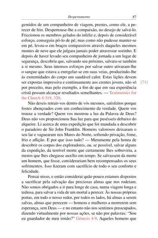 Despertamento                       87

gemidos de um companheiro de viagem, prestes, como ele, a pe-
recer de frio. Despertouse-lhe a compaixão, no desejo de salvá-lo.
Friccionou os membros gelados do infeliz e, depois de considerável
esforço, conseguiu pô-lo de pé; mas como não pudesse manter-se
em pé, levou-o em braços compassivos através daqueles mesmos
montes de neve que ele julgara jamais poder atravessar sozinho. E
depois de haver levado seu companheiro de jornada a um lugar de
segurança, descobriu que, salvando seu próximo, salvara-se também
a si mesmo. Seus intensos esforços por salvar outro ativaram-lhe
o sangue que estava a enregelar-se em suas veias, produzindo-lhe
às extremidades do corpo um saudável calor. Estas lições devem
ser expostas impressiva e continuamente aos crentes jovens, não só [71]
por preceito, mas pelo exemplo, a ﬁm de que em sua experiência
cristã possam alcançar resultados semelhantes. — Testimonies for
the Church 4:319, 320.
    Não deveis retrair-vos dentro de vós mesmos, satisfeitos porque
fostes abençoados com um conhecimento da verdade. Quem vos
trouxe a verdade? Quem vos mostrou a luz da Palavra de Deus?
Deus não vos proporcionou Sua luz para que pusésseis debaixo do
alqueire. Li acerca de uma expedição que foi mandada a descobrir
o paradeiro de Sir John Franklin. Homens valorosos deixaram o
seu lar e vaguearam nos Mares do Norte, sofrendo privação, fome,
frio e aﬂição. E por que isso tudo? — Meramente pela honra de
descobrir os corpos dos exploradores, ou, se possível, salvar alguns
da expedição, da terrível morte que certamente lhes sobreviria, a
menos que lhes chegasse auxílio em tempo. Se salvassem da morte
um homem, que fosse, considerariam bem recompensados os seus
sofrimentos. Isso ﬁzeram com sacrifício de todo o seu conforto e
felicidade.
    Pensai nisso, e então considerai quão pouco estamos dispostos
a sacriﬁcar pela salvação das preciosas almas que nos rodeiam.
Não somos obrigados a ir para longe de casa, numa viagem longa e
tediosa, para salvar a vida de um mortal a perecer. Às nossas próprias
portas, em todo o nosso redor, por todos os lados, há almas a serem
salvas, almas que perecem — homens e mulheres a morrerem sem
esperança, sem Deus — e no entanto não nos sentimos preocupados,
dizendo virtualmente por nossas ações, se não por palavras: “Sou
eu guardador de meu irmão?” Gênesis 4:9. Aqueles homens que
 