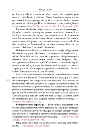 88                         Serviço Cristão

     perderam a vida na tentativa de salvar outros, são elogiados pelo
     mundo, como heróis e mártires. Como deveríamos nos sentir, os
     que temos à frente a perspectiva da vida eterna, se não ﬁzermos os
     pequenos sacrifícios que Deus de nós requer, para a salvação das
     almas humanas? — The Review and Herald, 14 de Agosto de 1888.
         Em certa vila da Nova Inglaterra, estava-se cavando um poço.
     Quando o trabalho estava quase pronto, estando um homem ainda
     no fundo do mesmo, houve um desmoronamento, e ele ﬁcou soter-
     rado. Instantaneamente foi dado o alarme, e mecânicos, fazendeiros,
     comerciantes, advogados, correram ansiosamente para salvá-lo. Cor-
     das, escadas e pás foram trazidas por mãos zelosas e cheias de boa
     vontade. “Salvai-o, ó salvai-o!” clamavam.
         Os homens trabalharam com desesperada energia, até que o suor
     lhes corria em gotas pela fronte, e os braços tremiam do esforço.
     Aﬁnal, foi enﬁado um tubo para baixo, pelo qual eles gritaram para
     o homem, a ﬁm de saber se estava vivo ainda. Veio a resposta: “Vivo,
     mas apressem-se. É terrível aqui.” Com uma exclamação de alegria,
     renovaram os esforços, e por ﬁm o homem foi alcançado e salvo, e a
     alegria que subiu aos ares parecia penetrar o próprio Céu. “Ele está
     salvo!” ecoava por todas as ruas da cidade.
         Seria isso zelo e interesse demasiados, demasiado entusiasmo
     para salvar um homem? Certamente não era; mas, que é a perda
[72] da vida temporal em comparação com a da alma? Se a ameaça de
     perda de uma existência desperta no coração humano sentimento tão
     intenso, não deveria a perda de uma alma suscitar solicitude mais
     profunda em homens que professam compreender o perigo daqueles
     que se acham separados de Cristo? Não mostrarão os servos de
     Deus tão grande zelo em trabalhar pela salvação de almas como
     foi manifestado pela vida daquele homem soterrado no poço? —
     Obreiros Evangélicos, 31, 32.
         Proﬁssão contra expressão — Toda verdade importante rece-
     bida no coração tem de encontrar expressão na vida. É em proporção
     ao recebimento do amor de Cristo, que os homens desejam procla-
     mar aos outros o seu poder; e o próprio ato de o proclamar, aprofunda
     e intensiﬁca seu valor para sua própria alma. — The Review and
     Herald, 19 de Fevereiro de 1889.
         Deve nossa fé ser prolífera de boas obras; pois a fé sem obras é
     morta. — Testemunhos Seletos 1:485.
 