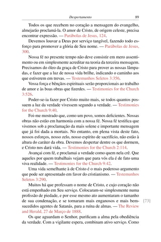 Despertamento                       89

    Todos os que recebem no coração a mensagem do evangelho,
almejarão proclamá-la. O amor de Cristo, de origem celeste, precisa
encontrar expressão. — Parábolas de Jesus, 124.
    Devemos louvar a Deus por serviço tangível, fazendo todo es-
forço para promover a glória de Seu nome. — Parábolas de Jesus,
300.
    Nossa fé no presente tempo não deve consistir em mero assenti-
mento ou em simplesmente acreditar na teoria da terceira mensagem.
Precisamos do óleo da graça de Cristo para prover as nossas lâmpa-
das, e fazer que a luz de nossa vida brilhe, indicando o caminho aos
que estiverem em trevas. — Testemunhos Seletos 3:356.
    Vossa força e bênçãos espirituais serão proporcionais ao trabalho
de amor e às boas obras que ﬁzerdes. — Testimonies for the Church
3:526.
    Poder-se-ia fazer por Cristo muito mais, se todos quantos pos-
suem a luz da verdade vivessem segundo a verdade. — Testimonies
for the Church 9:40.
    Foi-me mostrado que, como um povo, somos deﬁcientes. Nossas
obras não estão em harmonia com a nossa fé. Nossa fé testiﬁca que
vivemos sob a proclamação da mais solene e importante mensagem
que já foi dada a mortais. No entanto, em plena vista deste fato,
nossos esforços, nosso zelo, nosso espírito de sacrifício, não estão à
altura do caráter da obra. Devemos despertar dentre os que dormem,
e Cristo nos dará vida. — Testimonies for the Church 2:114.
    Avançai com fé, e proclamai a verdade como quem nela crê. Que
aqueles por quem trabalhais vejam que para vós ela é de fato uma
viva realidade. — Testimonies for the Church 9:42.
    Uma vida semelhante à de Cristo é o mais poderoso argumento
que pode ser apresentado em favor do cristianismo. — Testemunhos
Seletos 3:290.
    Muitos há que professam o nome de Cristo, e cujo coração não
está empenhado em Seu serviço. Colocaram-se simplesmente numa
proﬁssão de piedade, e por esse mesmo ato aumentaram o tamanho
de sua condenação, e se tornaram mais enganosos e mais bem- [73]
sucedidos agentes de Satanás, para a ruína de almas. — The Review
and Herald, 27 de Março de 1888.
    Os que aguardam o Senhor, puriﬁcam a alma pela obediência
da verdade. Com a vigilante espera, combinam ativo serviço. Como
 