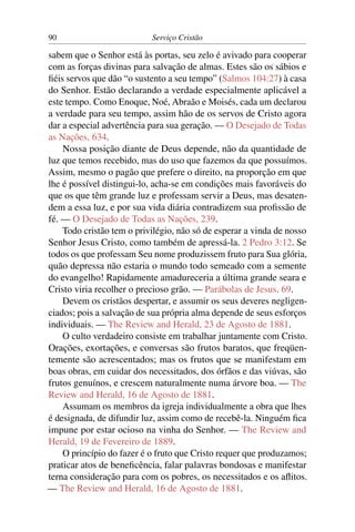 90                         Serviço Cristão

sabem que o Senhor está às portas, seu zelo é avivado para cooperar
com as forças divinas para salvação de almas. Estes são os sábios e
ﬁéis servos que dão “o sustento a seu tempo” (Salmos 104:27) à casa
do Senhor. Estão declarando a verdade especialmente aplicável a
este tempo. Como Enoque, Noé, Abraão e Moisés, cada um declarou
a verdade para seu tempo, assim hão de os servos de Cristo agora
dar a especial advertência para sua geração. — O Desejado de Todas
as Nações, 634.
    Nossa posição diante de Deus depende, não da quantidade de
luz que temos recebido, mas do uso que fazemos da que possuímos.
Assim, mesmo o pagão que prefere o direito, na proporção em que
lhe é possível distingui-lo, acha-se em condições mais favoráveis do
que os que têm grande luz e professam servir a Deus, mas desaten-
dem a essa luz, e por sua vida diária contradizem sua proﬁssão de
fé. — O Desejado de Todas as Nações, 239.
    Todo cristão tem o privilégio, não só de esperar a vinda de nosso
Senhor Jesus Cristo, como também de apressá-la. 2 Pedro 3:12. Se
todos os que professam Seu nome produzissem fruto para Sua glória,
quão depressa não estaria o mundo todo semeado com a semente
do evangelho! Rapidamente amadureceria a última grande seara e
Cristo viria recolher o precioso grão. — Parábolas de Jesus, 69.
    Devem os cristãos despertar, e assumir os seus deveres negligen-
ciados; pois a salvação de sua própria alma depende de seus esforços
individuais. — The Review and Herald, 23 de Agosto de 1881.
    O culto verdadeiro consiste em trabalhar juntamente com Cristo.
Orações, exortações, e conversas são frutos baratos, que freqüen-
temente são acrescentados; mas os frutos que se manifestam em
boas obras, em cuidar dos necessitados, dos órfãos e das viúvas, são
frutos genuínos, e crescem naturalmente numa árvore boa. — The
Review and Herald, 16 de Agosto de 1881.
    Assumam os membros da igreja individualmente a obra que lhes
é designada, de difundir luz, assim como de recebê-la. Ninguém ﬁca
impune por estar ocioso na vinha do Senhor. — The Review and
Herald, 19 de Fevereiro de 1889.
    O princípio do fazer é o fruto que Cristo requer que produzamos;
praticar atos de beneﬁcência, falar palavras bondosas e manifestar
terna consideração para com os pobres, os necessitados e os aﬂitos.
— The Review and Herald, 16 de Agosto de 1881.
 