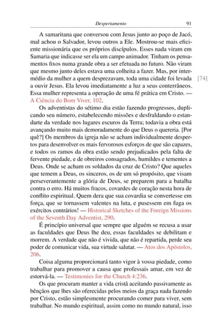 Despertamento                     91

    A samaritana que conversou com Jesus junto ao poço de Jacó,
mal achou o Salvador, levou outros a Ele. Mostrou-se mais eﬁci-
ente missionária que os próprios discípulos. Esses nada viram em
Samaria que indicasse ser ela um campo animador. Tinham os pensa-
mentos ﬁxos numa grande obra a ser efetuada no futuro. Não viram
que mesmo junto deles estava uma colheita a fazer. Mas, por inter-
médio da mulher a quem desprezavam, toda uma cidade foi levada [74]
a ouvir Jesus. Ela levou imediatamente a luz a seus conterrâneos.
Essa mulher representa a operação de uma fé prática em Cristo. —
A Ciência do Bom Viver, 102.
    Os adventistas do sétimo dia estão fazendo progressos, dupli-
cando seu número, estabelecendo missões e desfraldando o estan-
darte da verdade nos lugares escuros da Terra; todavia a obra está
avançando muito mais demoradamente do que Deus o quereria. [Por
quê?] Os membros da igreja não se acham individualmente desper-
tos para desenvolver os mais fervorosos esforços de que são capazes,
e todos os ramos da obra estão sendo prejudicados pela falta de
fervente piedade, e de obreiros consagrados, humildes e tementes a
Deus. Onde se acham os soldados da cruz de Cristo? Que aqueles
que temem a Deus, os sinceros, os de um só propósito, que visam
perseverantemente a glória de Deus, se preparem para a batalha
contra o erro. Há muitos fracos, covardes de coração nesta hora de
conﬂito espiritual. Quem dera que sua covardia se convertesse em
força, que se tornassem valentes na luta, e pusessem em fuga os
exércitos contrários! — Historical Sketches of the Foreign Missions
of the Seventh Day Adventist, 290.
    É princípio universal que sempre que alguém se recusa a usar
as faculdades que Deus lhe deu, essas faculdades se debilitam e
morrem. A verdade que não é vivida, que não é repartida, perde seu
poder de comunicar vida, sua virtude salutar. — Atos dos Apóstolos,
206.
    Coisa alguma proporcionará tanto vigor à vossa piedade, como
trabalhar para promover a causa que professais amar, em vez de
estorvá-la. — Testimonies for the Church 4:236.
    Os que procuram manter a vida cristã aceitando passivamente as
bênçãos que lhes são oferecidas pelos meios da graça nada fazendo
por Cristo, estão simplesmente procurando comer para viver, sem
trabalhar. No mundo espiritual, assim como no mundo natural, isso
 