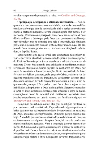 92                         Serviço Cristão

     resulta sempre em degeneração e ruína. — Conﬂict and Courage,
     80, 81.
         O perigo que acompanha a atividade missionária — Não es-
     queçamos que, ao aumentarmos a atividade, somos bem-sucedidos
     em fazer a obra que tem de ser realizada e há o perigo de conﬁar em
     planos e métodos humanos. Haverá tendência para orar menos, e ter
     menos fé. Correremos o perigo de perder o senso de nossa depen-
     dência de Deus, o único que pode fazer com que nosso trabalho seja
     bem-sucedido; mas se bem que essa seja a tendência, que ninguém
     pense que o instrumento humano tenha de fazer menos. Não, ele não
     tem de fazer menos, porém mais, mediante a aceitação do celeste
     dom, o Espírito Santo.
         Virão tempos em que a igreja será despertada pelo poder di-
     vino, e fervorosa atividade será o resultado, pois o viviﬁcante poder
     do Espírito Santo inspirará seus membros a saírem e buscarem al-
     mas para Cristo. Mas quando essa atividade se manifestar, os mais
[75] fervorosos obreiros só estarão seguros se conﬁarem em Deus, por
     meio de constante e fervorosa oração. Terão necessidade de fazer
     fervorosas súplicas para que, pela graça de Cristo, sejam salvos de
     ﬁcarem orgulhosos em seu trabalho, ou de fazerem de suas ativi-
     dades um salvador. Têm de constantemente olhar a Jesus, a ﬁm de
     que reconheçam que é Seu poder o que faz a obra, e sejam assim
     habilitados a imputarem a Deus toda a glória. Seremos chamados
     a fazer os mais decididos esforços para estender a obra de Deus,
     e a oração ao nosso Pai celestial será muitíssimo necessária. Será
     preciso empenhar-se em oração secreta, em família e na igreja. —
     The Review and Herald, 4 de Julho de 1893.
         Na opinião dos rabinos, o mais alto grau da religião mostrava-se
     por contínua e ruidosa atividade. Dependiam de alguma prática ex-
     terior para mostrar sua superior piedade. Separavam assim sua alma
     de Deus, apoiando-se em presunção. O mesmo perigo existe ainda
     hoje. À medida que aumenta a atividade, e os homens são bem-su-
     cedidos em realizar alguma obra para Deus, há risco de conﬁar em
     planos e métodos humanos. Vem a tendência de orar menos e ter
     menos fé. Como os discípulos, arriscamo-nos a perder de vista nossa
     dependência de Deus, e buscar fazer de nossa atividade um salvador.
     Necessitamos olhar continuamente a Jesus, compreendendo que é
     Seu poder que realiza a obra. Conquanto devamos trabalhar ativa-
 
