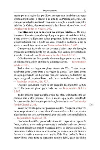 Despertamento                         93

mente pela salvação dos perdidos, cumpre-nos também consagrar
tempo à meditação, à oração e ao estudo da Palavra de Deus. Uni-
camente o trabalho realizado com muita oração e santiﬁcado pelos
méritos de Cristo, demonstrar-se-á aﬁnal haver sido eﬁcaz. — O
Desejado de Todas as Nações, 362.
    Incentivo aos que se iniciam no serviço cristão — Os mais
bem-sucedidos obreiros, são aqueles que empreendem de bom ânimo
a obra de servir a Deus nas coisas pequenas. Toda criatura humana
tem de trabalhar com o ﬁo de sua vida, tecendo-o na trama, a ﬁm de
ajudar a concluir o modelo. — Testemunhos Seletos 2:402.
    Cumpre-nos fazer de nossos deveres diários, atos de devoção,
crescendo constantemente em utilidade, pois vemos nosso trabalho
à luz da eternidade. — Testimonies for the Church 9:150.
    O Senhor tem em Seu grande plano um lugar para cada um. Não
se concedem talentos que não sejam necessários. — Testemunhos
Seletos 3:303.
    Todos têm seu lugar no plano eterno do Céu. Todos devem
colaborar com Cristo para a salvação de almas. Tão certo como
nos está preparado um lugar nas mansões celestes, há também um
lugar designado aqui na Terra, onde devemos trabalhar para Deus.
— Parábolas de Jesus, 326, 327.
    Os olhos do Senhor ﬁxam-se em cada um dos membros de Seu
povo; Ele tem um plano para cada um. — Testemunhos Seletos
2:367.
    Todos podem fazer alguma coisa na obra. Ninguém será de-
clarado sem culpa perante Deus, a menos que tenha trabalhado
fervorosa e altruisticamente pela salvação de almas. — Testimonies
for the Church 5:395.                                                 [76]
    Vosso dever não pode ser passado a outro. Ninguém senão vós
mesmos pode realizar vossa obra. Caso retenhais a luz que tendes,
alguém deve ser deixado em trevas por causa de vossa negligência.
— Testemunhos Seletos 2:165.
    O obreiro humilde, que obedientemente responde ao apelo de
Deus, pode estar certo de que receberá a assistência divina. Aceitar
responsabilidade tão grande e sagrada, por si só eleva o caráter. Es-
timula à atividade as mais elevadas forças mentais e espirituais, e
fortalece e puriﬁca a mente e o coração. Pela fé no poder de Deus é
maravilhoso quão forte se torna um homem débil, quão decididos
 