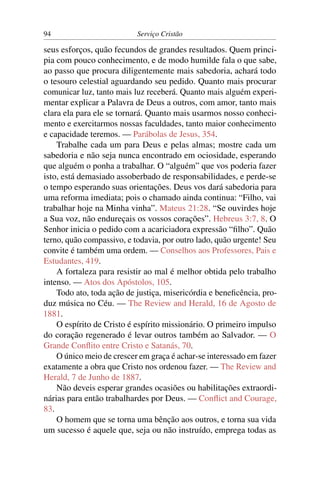 94                         Serviço Cristão

seus esforços, quão fecundos de grandes resultados. Quem princi-
pia com pouco conhecimento, e de modo humilde fala o que sabe,
ao passo que procura diligentemente mais sabedoria, achará todo
o tesouro celestial aguardando seu pedido. Quanto mais procurar
comunicar luz, tanto mais luz receberá. Quanto mais alguém experi-
mentar explicar a Palavra de Deus a outros, com amor, tanto mais
clara ela para ele se tornará. Quanto mais usarmos nosso conheci-
mento e exercitarmos nossas faculdades, tanto maior conhecimento
e capacidade teremos. — Parábolas de Jesus, 354.
    Trabalhe cada um para Deus e pelas almas; mostre cada um
sabedoria e não seja nunca encontrado em ociosidade, esperando
que alguém o ponha a trabalhar. O “alguém” que vos poderia fazer
isto, está demasiado assoberbado de responsabilidades, e perde-se
o tempo esperando suas orientações. Deus vos dará sabedoria para
uma reforma imediata; pois o chamado ainda continua: “Filho, vai
trabalhar hoje na Minha vinha”. Mateus 21:28. “Se ouvirdes hoje
a Sua voz, não endureçais os vossos corações”. Hebreus 3:7, 8. O
Senhor inicia o pedido com a acariciadora expressão “ﬁlho”. Quão
terno, quão compassivo, e todavia, por outro lado, quão urgente! Seu
convite é também uma ordem. — Conselhos aos Professores, Pais e
Estudantes, 419.
    A fortaleza para resistir ao mal é melhor obtida pelo trabalho
intenso. — Atos dos Apóstolos, 105.
    Todo ato, toda ação de justiça, misericórdia e beneﬁcência, pro-
duz música no Céu. — The Review and Herald, 16 de Agosto de
1881.
    O espírito de Cristo é espírito missionário. O primeiro impulso
do coração regenerado é levar outros também ao Salvador. — O
Grande Conﬂito entre Cristo e Satanás, 70.
    O único meio de crescer em graça é achar-se interessado em fazer
exatamente a obra que Cristo nos ordenou fazer. — The Review and
Herald, 7 de Junho de 1887.
    Não deveis esperar grandes ocasiões ou habilitações extraordi-
nárias para então trabalhardes por Deus. — Conﬂict and Courage,
83.
    O homem que se torna uma bênção aos outros, e torna sua vida
um sucesso é aquele que, seja ou não instruído, emprega todas as
 