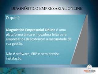 DIAGNÓSTICO EMPRESARIAL ONLINE
O que é
Diagnóstico Empresarial Online é uma
plataforma única e inovadora feita para
empresários descobrirem a maturidade de
sua gestão.
Não é software, ERP e nem precisa
instalação.
 