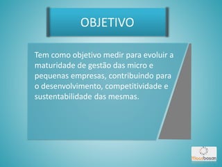 Tem como objetivo medir para evoluir a
maturidade de gestão das micro e
pequenas empresas, contribuindo para
o desenvolvimento, competitividade e
sustentabilidade das mesmas.
OBJETIVO
 