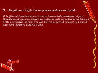 9.   Porquê que o feijão faz as pessoas peidarem-se tanto? O feijão contém açúcares que os seres humanos não conseguem digerir. Quando esses açúcares chegam aos nossos intestinos, as bactérias fazem a festa e produzem um monte de gás. Outros alimentos “amigos” dos peidos são: milho, pimenta, repolho e leite. 