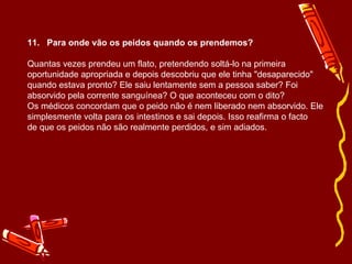 11.   Para onde vão os peidos quando os prendemos? Quantas vezes prendeu um flato, pretendendo soltá-lo na primeira oportunidade apropriada e depois descobriu que ele tinha "desaparecido" quando estava pronto? Ele saiu lentamente sem a pessoa saber? Foi absorvido pela corrente sanguínea? O que aconteceu com o dito? Os médicos concordam que o peido não é nem liberado nem absorvido. Ele simplesmente volta para os intestinos e sai depois. Isso reafirma o facto de que os peidos não são realmente perdidos, e sim adiados. 