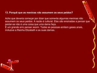 13. Porquê que as meninas não assumem os seus peidos? Acho que deveria começar por dizer que somente algumas meninas não assumem os seus peidos. A razão é cultural. Elas são ensinadas a pensar que peidar-se não é uma coisa que uma dama faça. É um grande erro pensar assim. Todas as pessoas emitem gases anais,  inclusive a Rainha Elizabeth e as suas damas. 