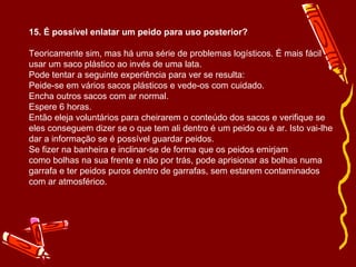 15. É possível enlatar um peido para uso posterior? Teoricamente sim, mas há uma série de problemas logísticos. É mais fácil usar um saco plástico ao invés de uma lata.  Pode tentar a seguinte experiência para ver se resulta:  Peide-se em vários sacos plásticos e vede-os com cuidado.  Encha outros sacos com ar normal. Espere 6 horas. Então eleja voluntários para cheirarem o conteúdo dos sacos e verifique se eles conseguem dizer se o que tem ali dentro é um peido ou é ar. Isto vai-lhe dar a informação se é possível guardar peidos. Se fizer na banheira e inclinar-se de forma que os peidos emirjam como bolhas na sua frente e não por trás, pode aprisionar as bolhas numa garrafa e ter peidos puros dentro de garrafas, sem estarem contaminados com ar atmosférico. 