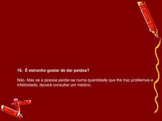 16.  É estranho gostar de dar peidos? Não. Mas se a pessoa peidar-se numa quantidade que lhe traz problemas e infelicidade, deverá consultar um médico. 