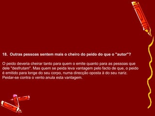 18.  Outras pessoas sentem mais o cheiro do peido do que o "autor"? O peido deveria cheirar tanto para quem o emite quanto para as pessoas que dele "desfrutam". Mas quem se peida leva vantagem pelo facto de que, o peido é emitido para longe do seu corpo, numa direcção oposta à do seu nariz. Peidar-se contra o vento anula esta vantagem. 