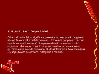1.  O que é o flato? Do que é feito? O flato, do latim flatus, significa sopro e é uma composição de gases altamente variável, expelida pelo ânus. É formado por parte do ar que engolimos, que é quase só nitrogénio e dióxido de carbono, pois o organismo absorve o  oxigénio, e gases resultantes das reacções químicas entre  o ácido estomacal, fluidos intestinais e flora bacteriana. Ou seja, dióxido de carbono, hidrogénio e metano. 