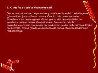 2.  O que faz os peidos cheirarem mal? O odor dos peidos vem de pequenas quantidades de sulfato de hidrogénio (gás sulfídrico) e enxofre na mistura. Quanto mais rica em enxofre for a dieta, mais desses gases vão ser produzidos pelas bactérias no intestino e mais os peidos vão cheirar mal. Pratos com cebola, couve-flor e ovos são conhecidos por produzirem peidos mal cheirosos. Feijão, por exemplo, produz grandes quantidades de peidos não necessariamente mal cheirosos. 