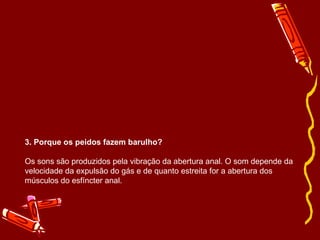3. Porque os peidos fazem barulho? Os sons são produzidos pela vibração da abertura anal. O som depende da velocidade da expulsão do gás e de quanto estreita for a abertura dos músculos do esfíncter anal. 