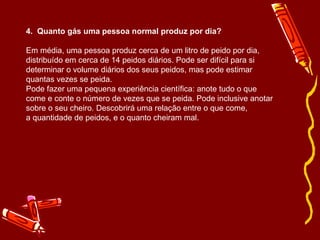 4.  Quanto gás uma pessoa normal produz por dia? Em média, uma pessoa produz cerca de um litro de peido por dia, distribuído em cerca de 14 peidos diários. Pode ser difícil para si determinar o volume diários dos seus peidos, mas pode estimar quantas vezes se peida. Pode fazer uma pequena experiência científica: anote tudo o que  come e conte o número de vezes que se peida. Pode inclusive anotar  sobre o seu cheiro. Descobrirá uma relação entre o que come,  a quantidade de peidos, e o quanto cheiram mal. 
