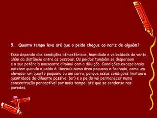 5.  Quanto tempo leva até que o peido chegue ao nariz de alguém? Isso depende das condições atmosféricas, humidade e velocidade do vento, além da distância entre as pessoas. Os peidos também se dispersam e a sua potência nauseante diminui com a diluição. Condições excepcionais existem quando o peido é liberado numa área pequena e fechada, como um elevador um quarto pequeno ou um carro, porque essas condições limitam a quantidade de diluente possível (ar) e o peido vai permanecer numa concentração perceptível por mais tempo, até que se condense nas paredes. 