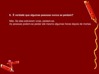 6.  É verdade que algumas pessoas nunca se peidam? Não. Se elas estiverem vivas, peidam-se. As pessoas podem-se peidar até mesmo algumas horas depois de mortas. 
