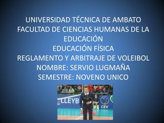 UNIVERSIDAD TÉCNICA DE AMBATO
FACULTAD DE CIENCIAS HUMANAS DE LA
EDUCACIÓN
EDUCACIÓN FÍSICA
REGLAMENTO Y ARBITRAJE DE VOLEIBOL
NOMBRE: SERVIO LUGMAÑA
SEMESTRE: NOVENO UNICO
 