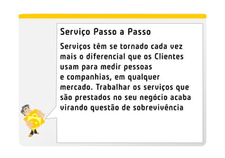 Serviço Passo a Passo
Serviços têm se tornado cada vez
mais o diferencial que os Clientes
usam para medir pessoas
e companhias, em qualquer
mercado. Trabalhar os serviços que
são prestados no seu negócio acaba
virando questão de sobrevivência
 