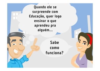Quando ele se
  surpreende com
Educação, quer logo
   ensinar o que
   aprendeu pra
     alguém...


           Sabe
           como
         funciona?
 